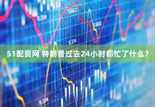 51配资网 特朗普过去24小时都忙了什么？