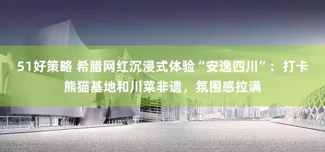 51好策略 希腊网红沉浸式体验“安逸四川”：打卡熊猫基地和川菜非遗，氛围感拉满