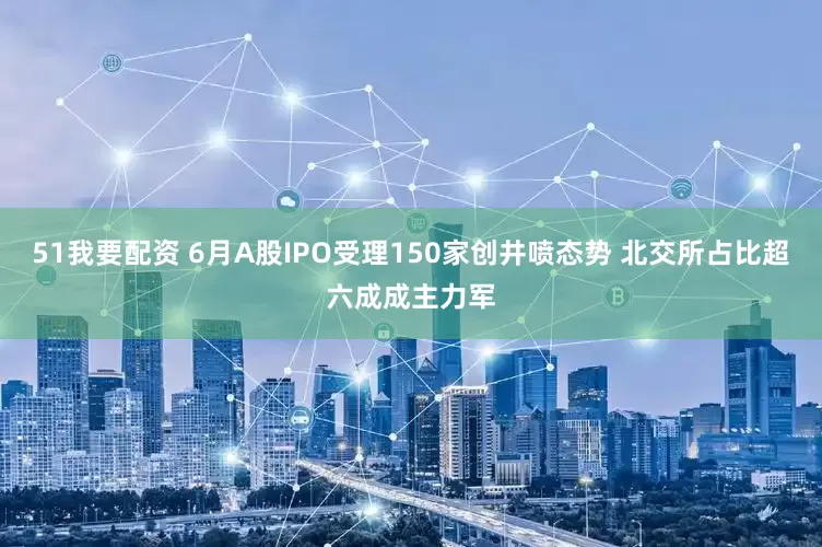 51我要配资 6月A股IPO受理150家创井喷态势 北交所占比超六成成主力军