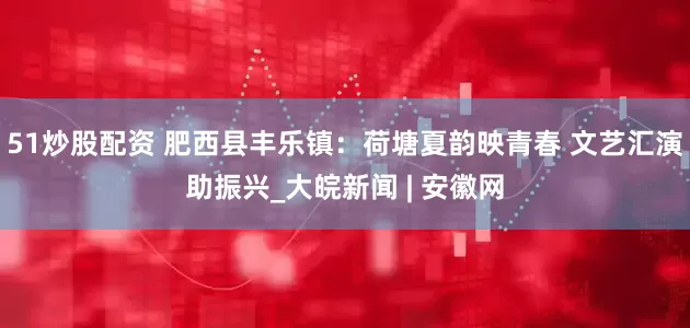51炒股配资 肥西县丰乐镇：荷塘夏韵映青春 文艺汇演助振兴_大皖新闻 | 安徽网