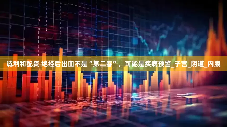 诚利和配资 绝经后出血不是“第二春”，可能是疾病预警_子宫_阴道_内膜