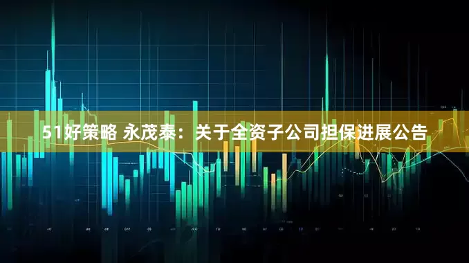 51好策略 永茂泰：关于全资子公司担保进展公告
