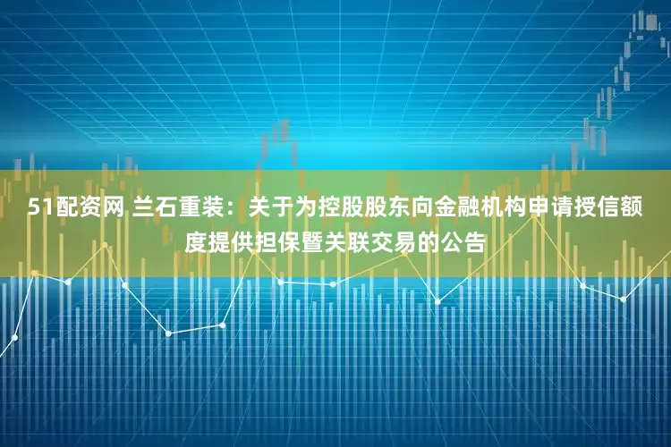 51配资网 兰石重装：关于为控股股东向金融机构申请授信额度提供担保暨关联交易的公告